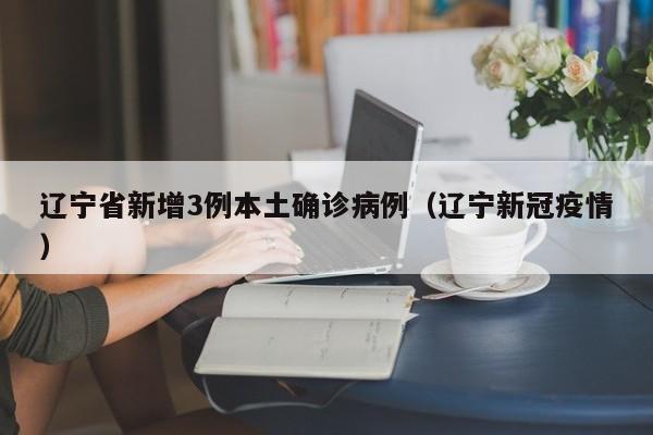 辽宁省新增3例本土确诊病例(辽宁新冠疫情)