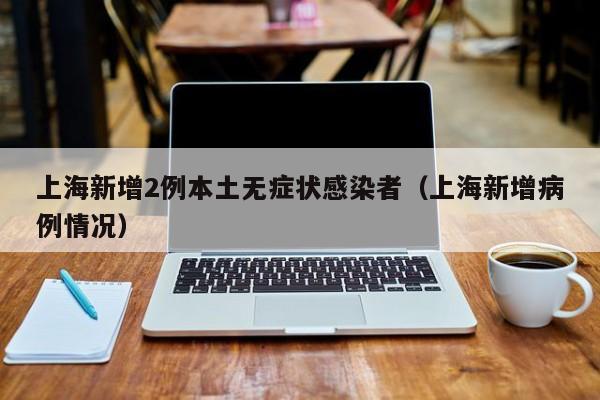 上海新增2例本土无症状感染者(上海新增病例情况)