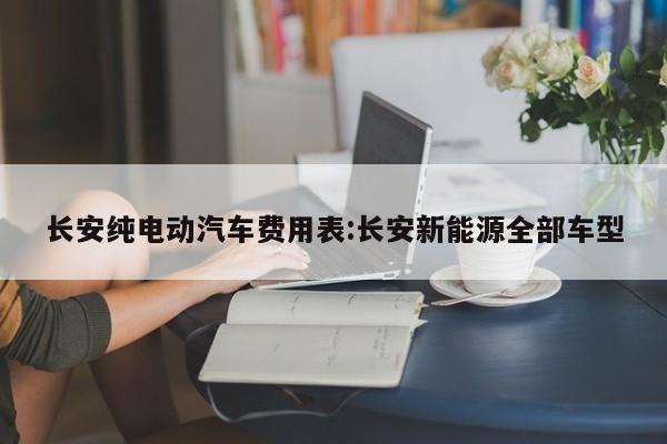 长安纯电动汽车费用表:长安新能源全部车型