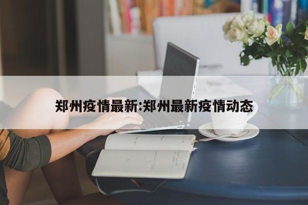 郑州疫情最新:郑州最新疫情动态