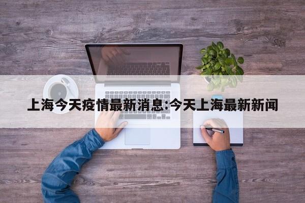 上海今天疫情最新消息:今天上海最新新闻