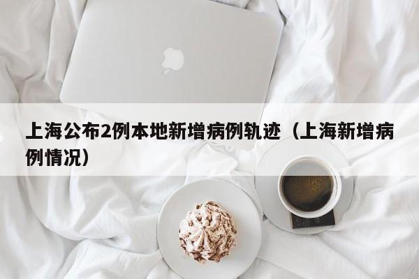 上海公布2例本地新增病例轨迹(上海新增病例情况)
