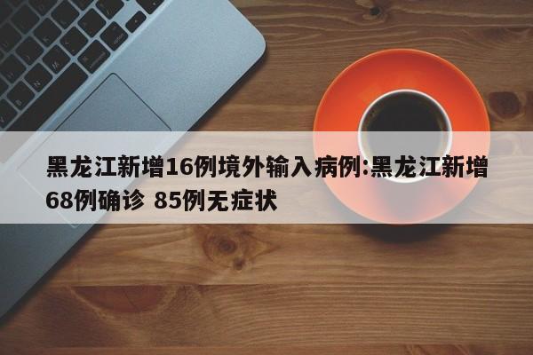 黑龙江新增16例境外输入病例:黑龙江新增68例确诊 85例无症状