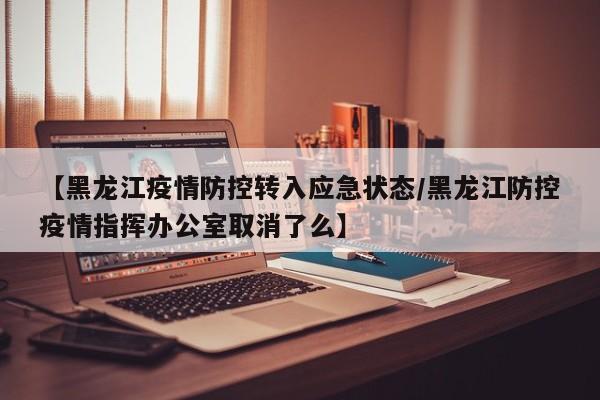 【黑龙江疫情防控转入应急状态/黑龙江防控疫情指挥办公室取消了么】