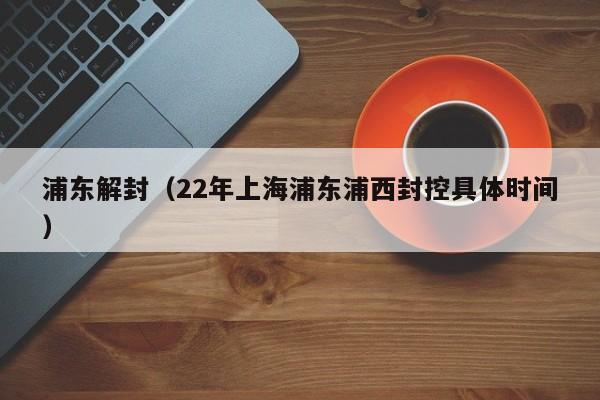 浦东解封(22年上海浦东浦西封控具体时间)