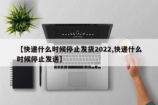 【快递什么时候停止发货2022,快递什么时候停止发送】