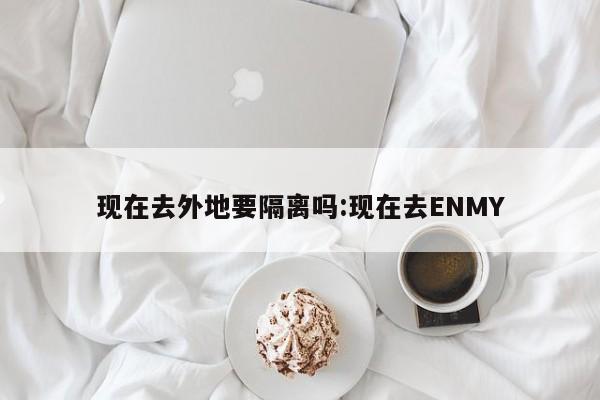 现在去外地要隔离吗:现在去ENMY