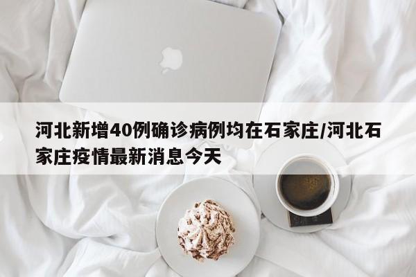 河北新增40例确诊病例均在石家庄/河北石家庄疫情最新消息今天