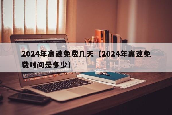 2024年高速免费几天(2024年高速免费时间是多少)