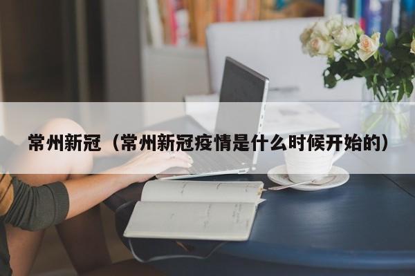 常州新冠(常州新冠疫情是什么时候开始的)