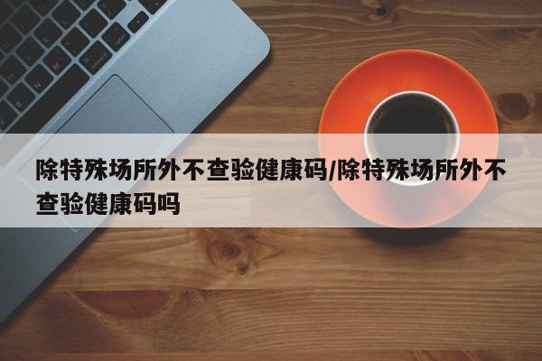 除特殊场所外不查验健康码/除特殊场所外不查验健康码吗