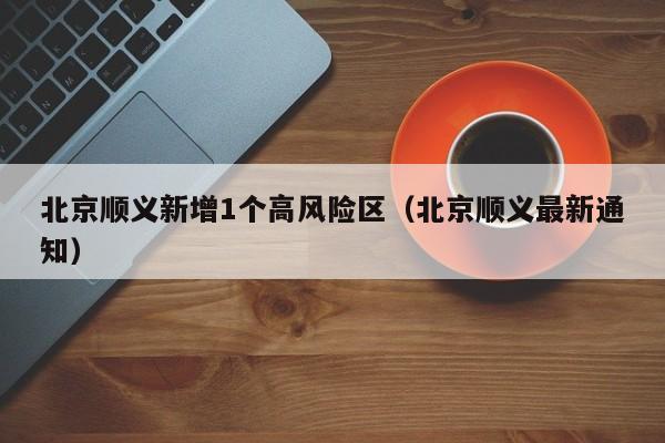 北京顺义新增1个高风险区(北京顺义最新通知)