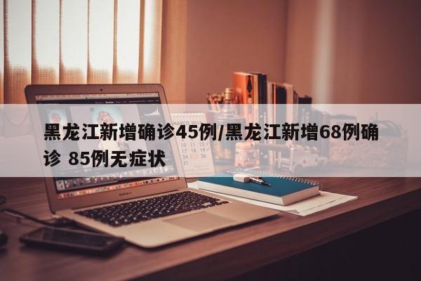 黑龙江新增确诊45例/黑龙江新增68例确诊 85例无症状
