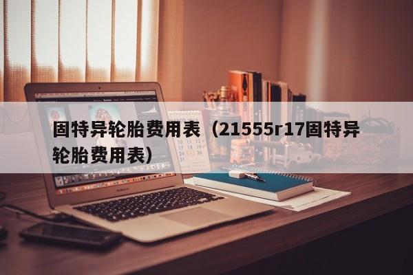 固特异轮胎费用表(21555r17固特异轮胎费用表)