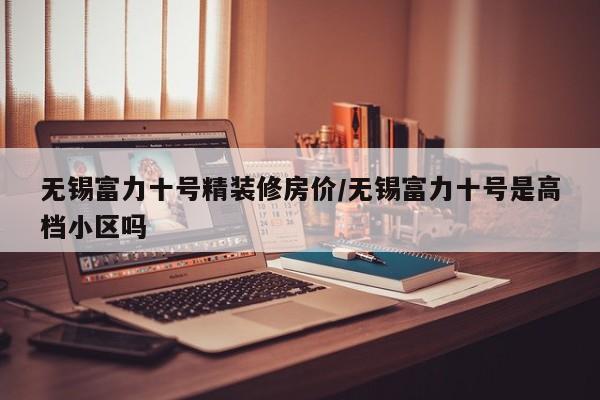 无锡富力十号精装修房价/无锡富力十号是高档小区吗
