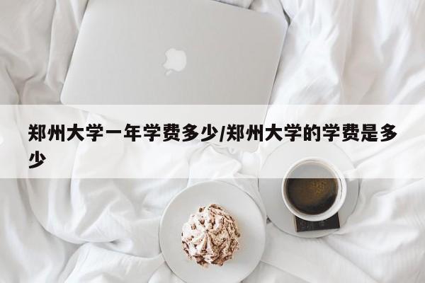 郑州大学一年学费多少/郑州大学的学费是多少