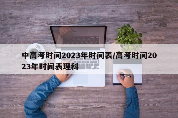 中高考时间2023年时间表/高考时间2023年时间表理科