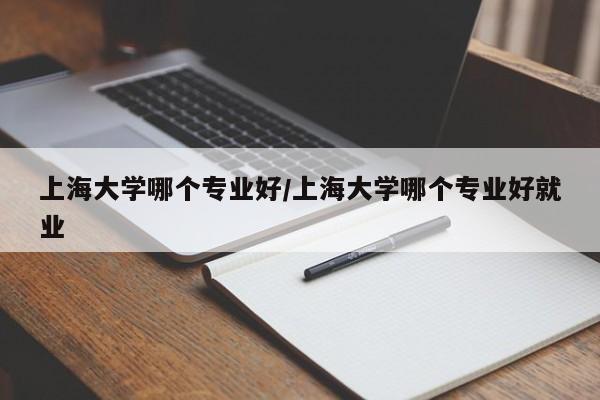 上海大学哪个专业好/上海大学哪个专业好就业