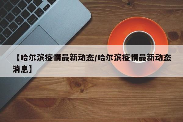 【哈尔滨疫情最新动态/哈尔滨疫情最新动态消息】