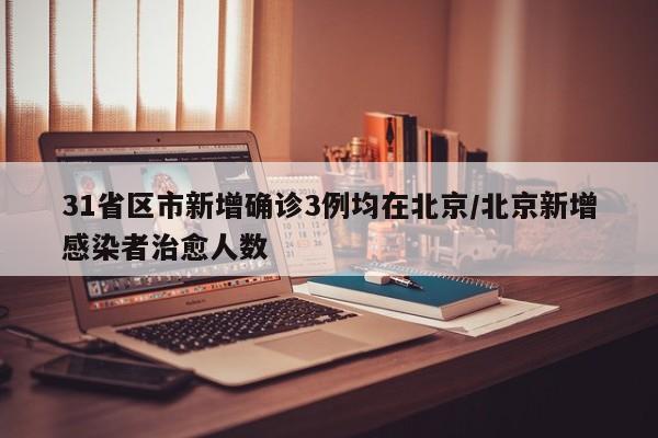 31省区市新增确诊3例均在北京/北京新增感染者治愈人数