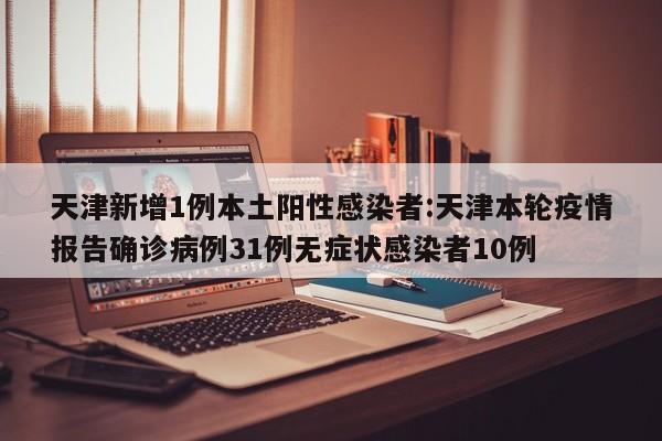 天津新增1例本土阳性感染者:天津本轮疫情报告确诊病例31例无症状感染者10例