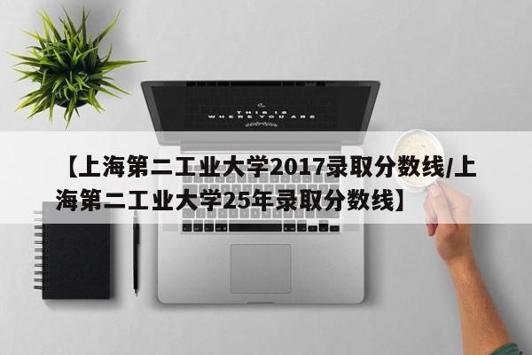 【上海第二工业大学2017录取分数线/上海第二工业大学25年录取分数线】
