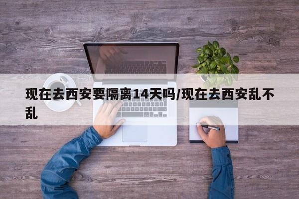 现在去西安要隔离14天吗/现在去西安乱不乱