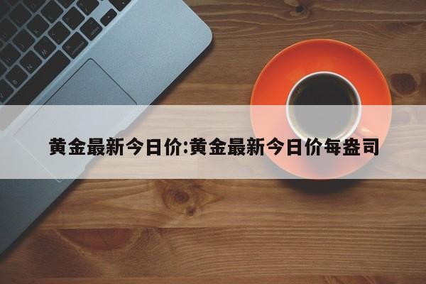 黄金最新今日价:黄金最新今日价每盎司
