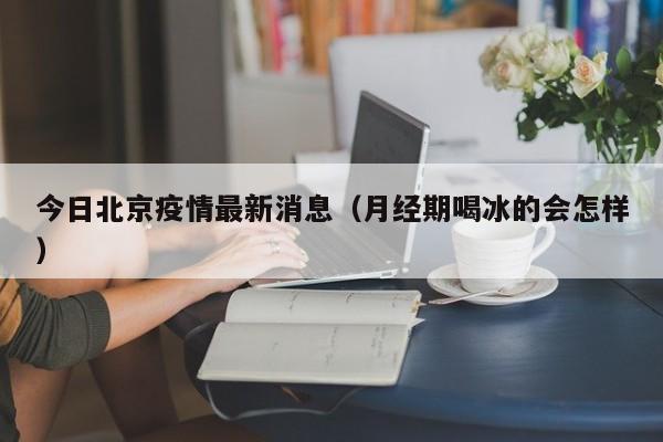 今日北京疫情最新消息(月经期喝冰的会怎样)