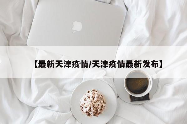 【最新天津疫情/天津疫情最新发布】