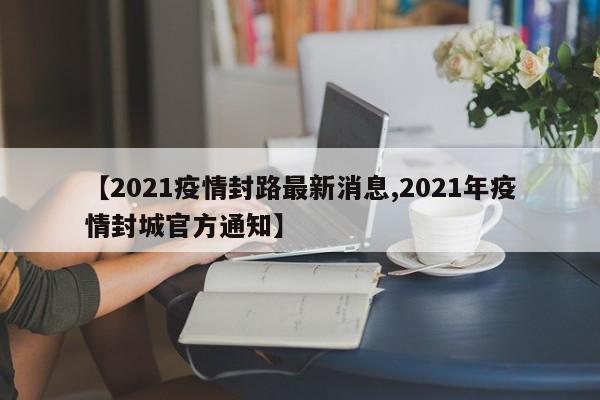 【2021疫情封路最新消息,2021年疫情封城官方通知】