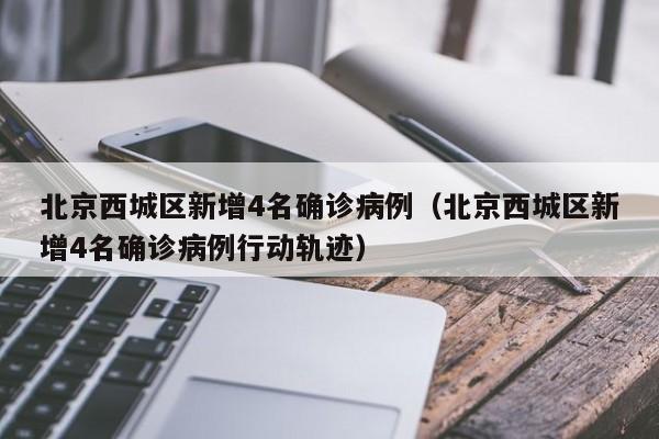 北京西城区新增4名确诊病例(北京西城区新增4名确诊病例行动轨迹)