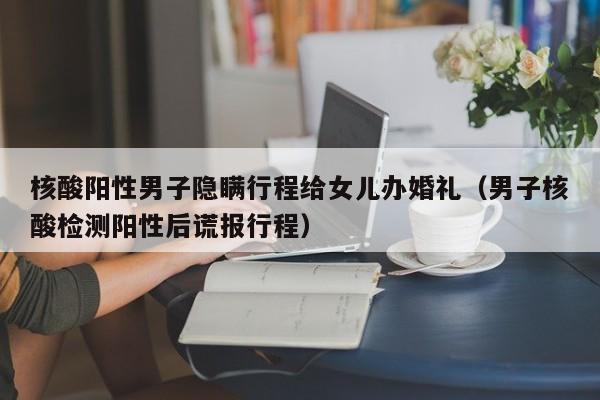 核酸阳性男子隐瞒行程给女儿办婚礼(男子核酸检测阳性后谎报行程)