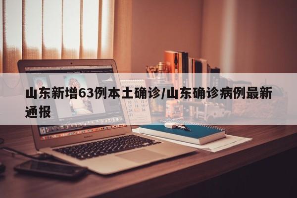 山东新增63例本土确诊/山东确诊病例最新通报