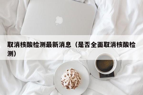 取消核酸检测最新消息(是否全面取消核酸检测)