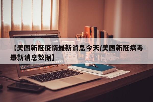 【美国新冠疫情最新消息今天/美国新冠病毒最新消息数据】