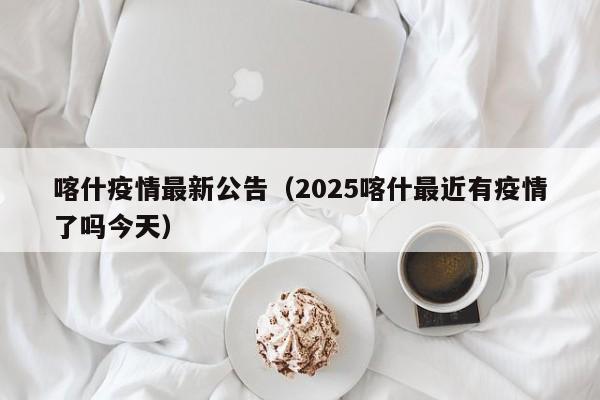 喀什疫情最新公告(2025喀什最近有疫情了吗今天)