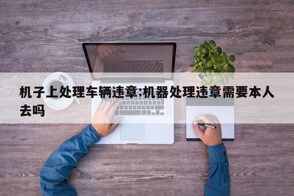 机子上处理车辆违章:机器处理违章需要本人去吗