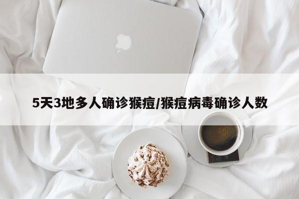 5天3地多人确诊猴痘/猴痘病毒确诊人数