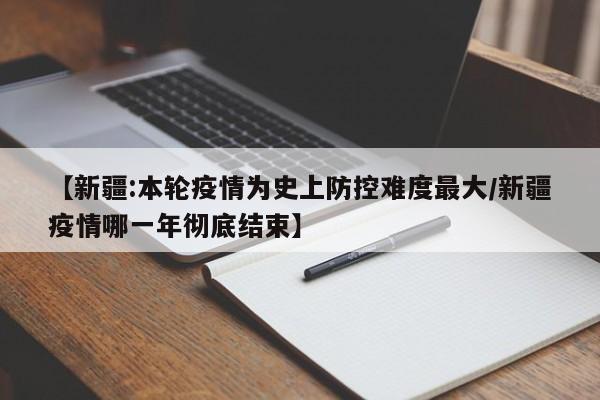 【新疆:本轮疫情为史上防控难度最大/新疆疫情哪一年彻底结束】