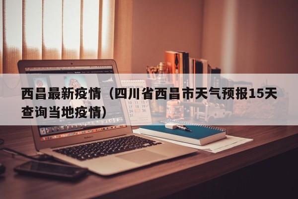 西昌最新疫情(四川省西昌市天气预报15天查询当地疫情)