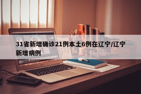 31省新增确诊21例本土6例在辽宁/辽宁新增病例