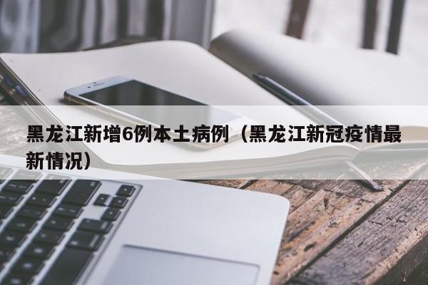 黑龙江新增6例本土病例(黑龙江新冠疫情最新情况)