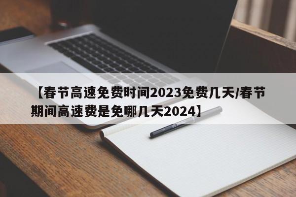 【春节高速免费时间2023免费几天/春节期间高速费是免哪几天2024】