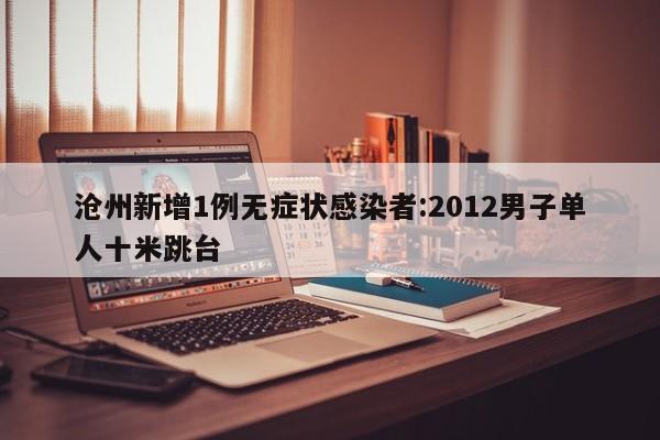 沧州新增1例无症状感染者:2012男子单人十米跳台