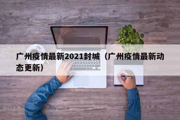 广州疫情最新2021封城(广州疫情最新动态更新)