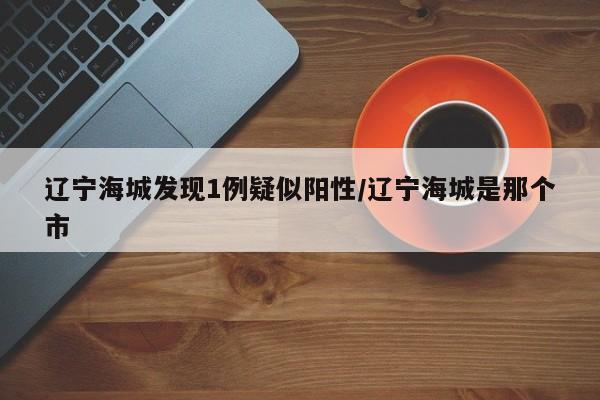 辽宁海城发现1例疑似阳性/辽宁海城是那个市