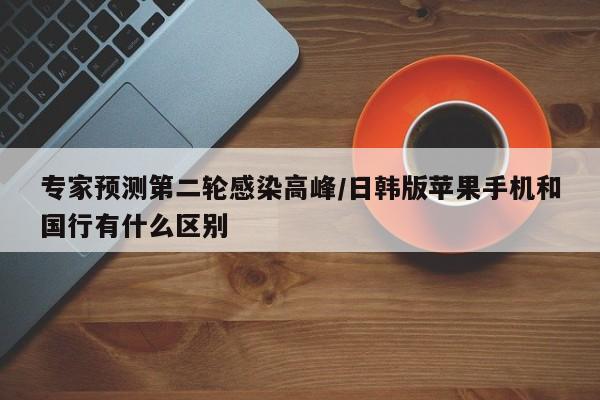专家预测第二轮感染高峰/日韩版苹果手机和国行有什么区别