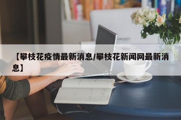 【攀枝花疫情最新消息/攀枝花新闻网最新消息】
