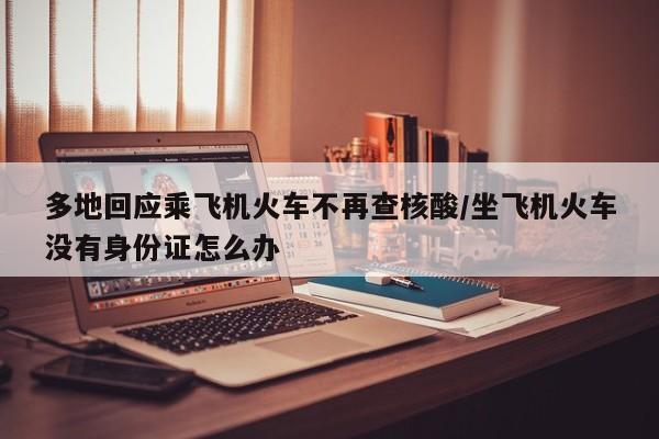 多地回应乘飞机火车不再查核酸/坐飞机火车没有身份证怎么办